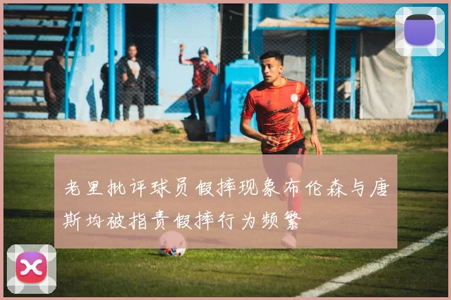 老里批评球员假摔现象布伦森与唐斯均被指责假摔行为频繁