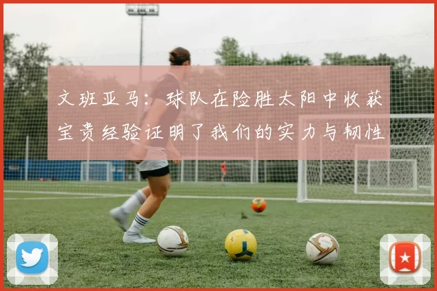 文班亚马：球队在险胜太阳中收获宝贵经验证明了我们的实力与韧性