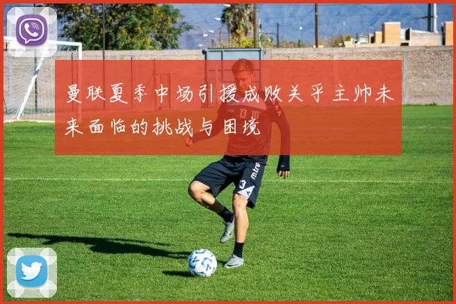 曼联夏季中场引援成败关乎主帅未来面临的挑战与困境