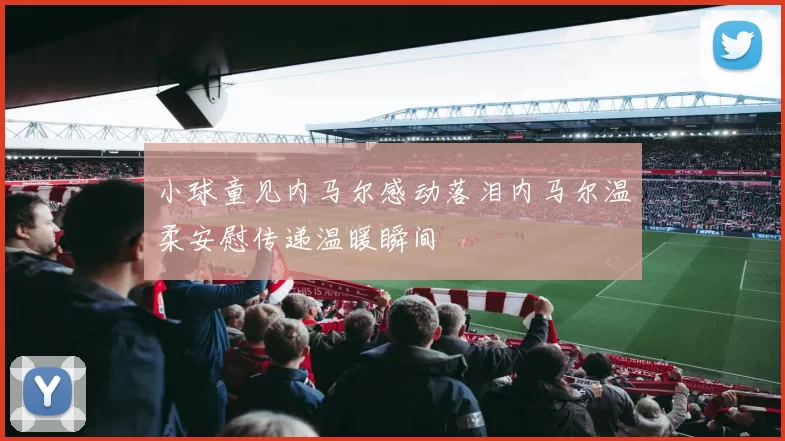 小球童见内马尔感动落泪内马尔温柔安慰传递温暖瞬间