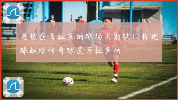 恩佐在马拉多纳球场点射破门将进球献给传奇球星马拉多纳