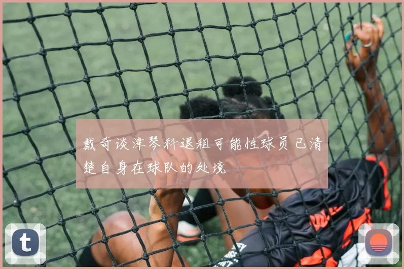 戴奇谈津琴科退租可能性球员已清楚自身在球队的处境