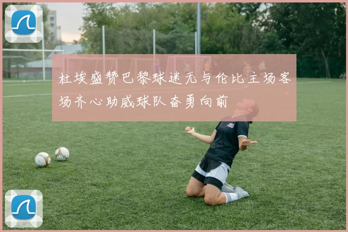 杜埃盛赞巴黎球迷无与伦比主场客场齐心助威球队奋勇向前