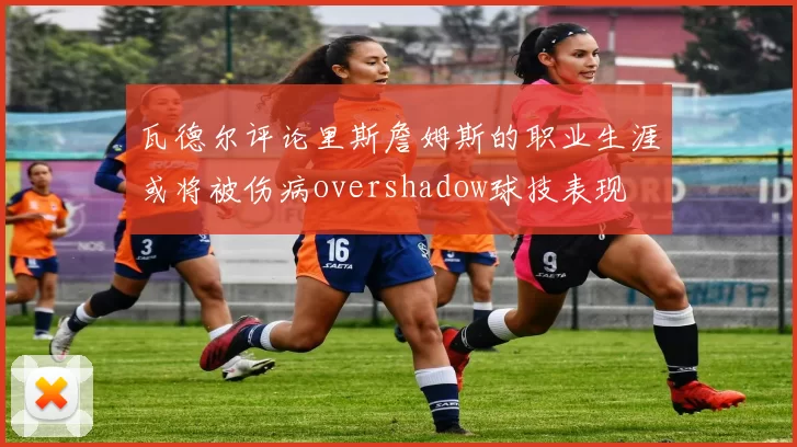 瓦德尔评论里斯詹姆斯的职业生涯或将被伤病overshadow球技表现