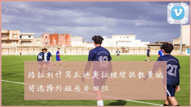 格拉利什若瓜迪奥拉继续执教曼城将选择外租而非回归