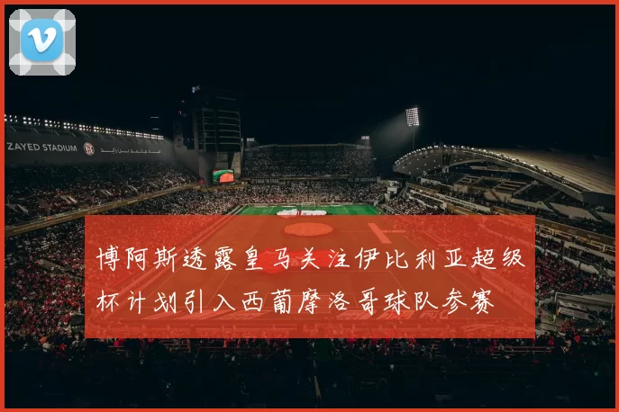 博阿斯透露皇马关注伊比利亚超级杯计划引入西葡摩洛哥球队参赛