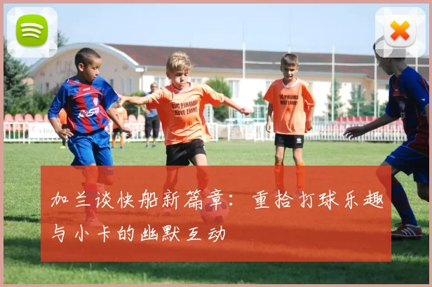 加兰谈快船新篇章：重拾打球乐趣与小卡的幽默互动