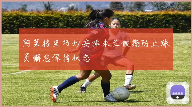 阿莱格里巧妙安排米兰假期防止球员懈怠保持状态