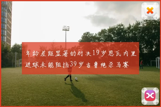 年龄差距显著的对决19岁恩瓦内里进球未能阻挡39岁吉鲁绝杀马赛