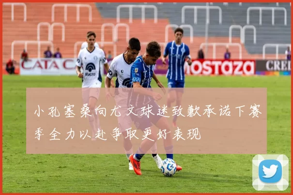 小孔塞桑向尤文球迷致歉承诺下赛季全力以赴争取更好表现