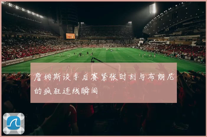 詹姆斯谈季后赛紧张时刻与布朗尼的疯狂连线瞬间