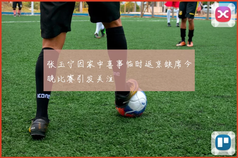 张玉宁因家中喜事临时返京缺席今晚比赛引发关注
