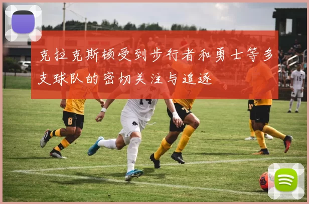 克拉克斯顿受到步行者和勇士等多支球队的密切关注与追逐