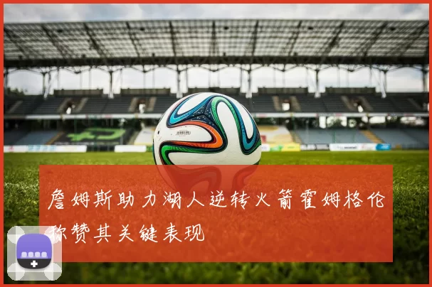 詹姆斯助力湖人逆转火箭霍姆格伦称赞其关键表现