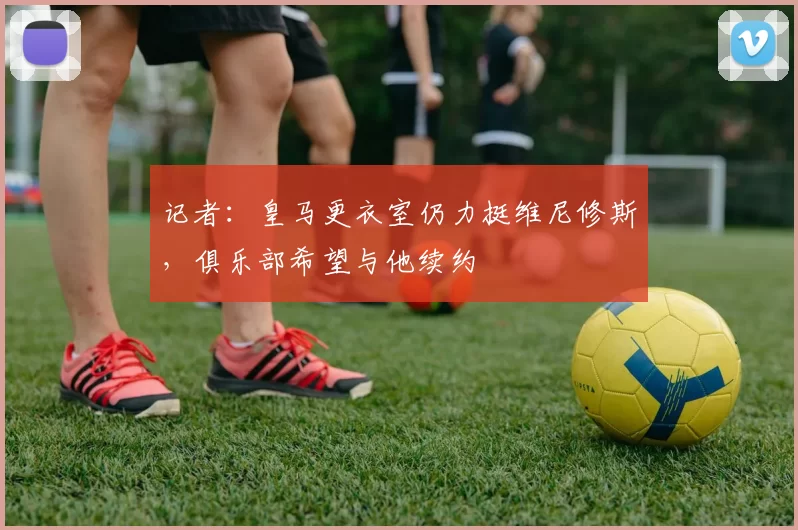 记者：皇马更衣室仍力挺维尼修斯，俱乐部希望与他续约