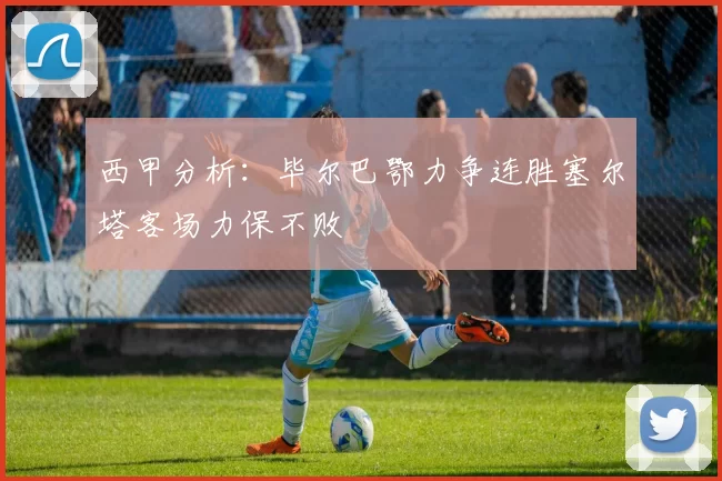 西甲分析：毕尔巴鄂力争连胜塞尔塔客场力保不败