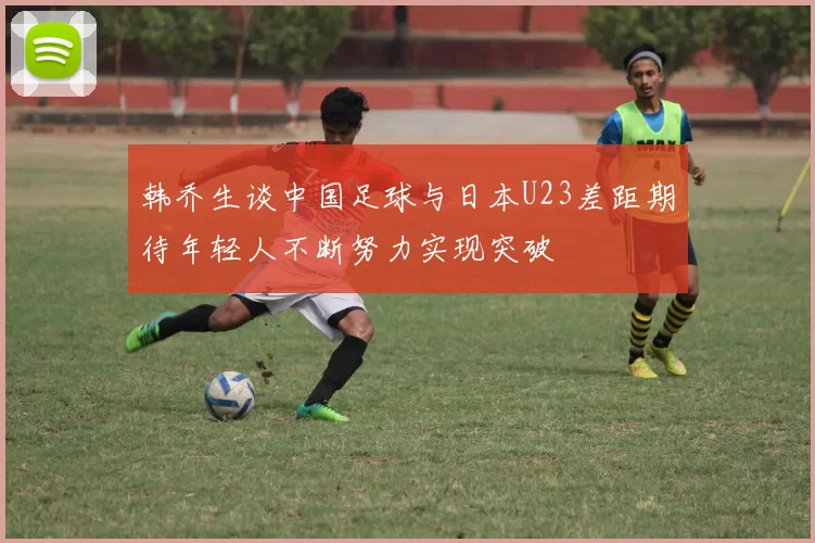 韩乔生谈中国足球与日本U23差距期待年轻人不断努力实现突破