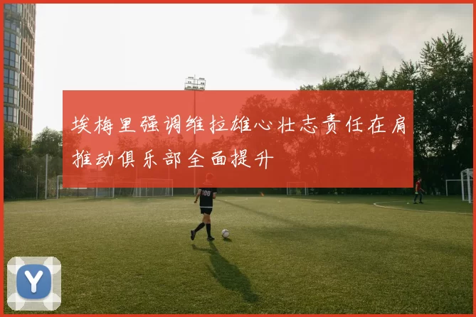 埃梅里强调维拉雄心壮志责任在肩推动俱乐部全面提升