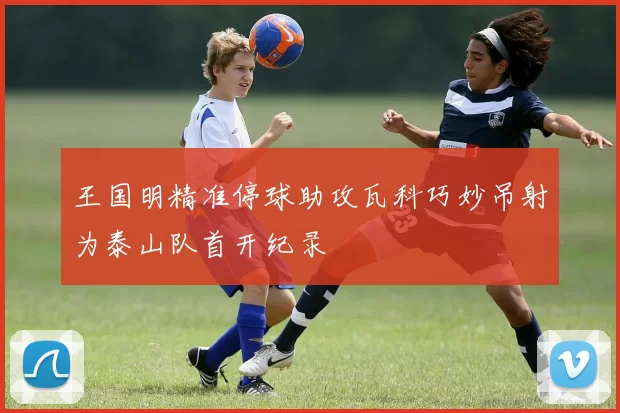 王国明精准停球助攻瓦科巧妙吊射为泰山队首开纪录