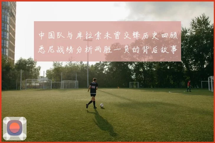 中国队与库拉索未曾交锋历史回顾悉尼战绩分析两胜一负的背后故事